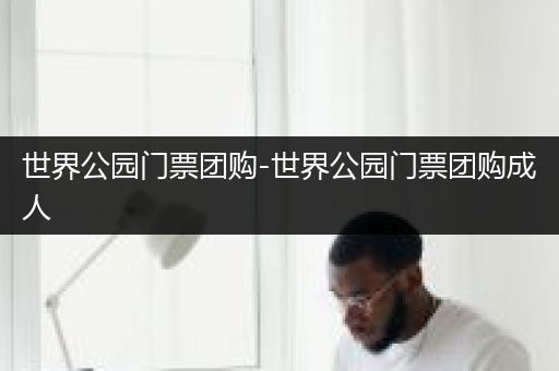 世界公园门票团购-世界公园门票团购成人